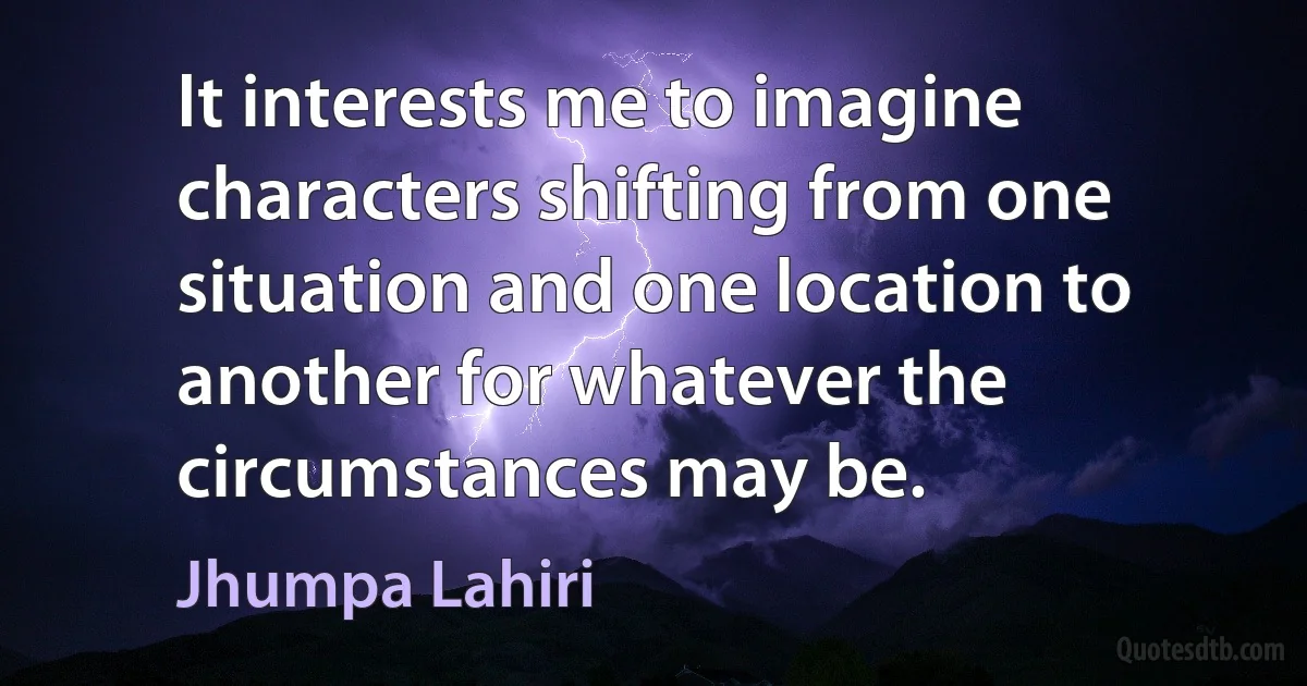 It interests me to imagine characters shifting from one situation and one location to another for whatever the circumstances may be. (Jhumpa Lahiri)