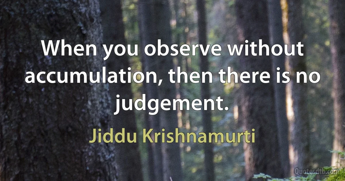 When you observe without accumulation, then there is no judgement. (Jiddu Krishnamurti)