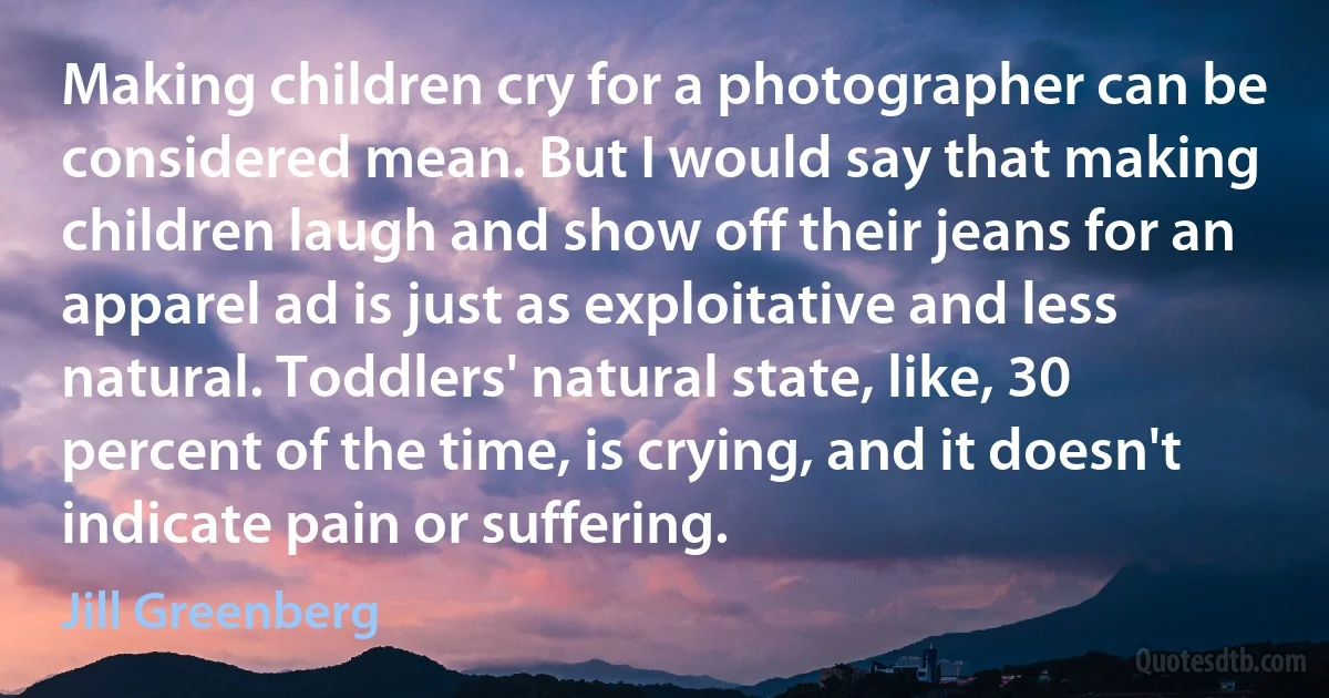 Making children cry for a photographer can be considered mean. But I would say that making children laugh and show off their jeans for an apparel ad is just as exploitative and less natural. Toddlers' natural state, like, 30 percent of the time, is crying, and it doesn't indicate pain or suffering. (Jill Greenberg)