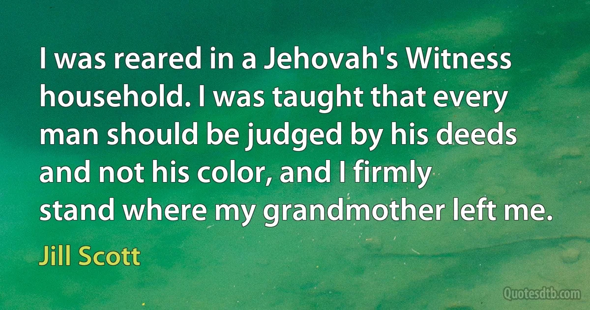 I was reared in a Jehovah's Witness household. I was taught that every man should be judged by his deeds and not his color, and I firmly stand where my grandmother left me. (Jill Scott)