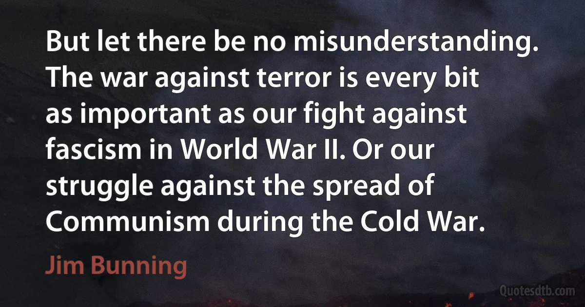 But let there be no misunderstanding. The war against terror is every bit as important as our fight against fascism in World War II. Or our struggle against the spread of Communism during the Cold War. (Jim Bunning)