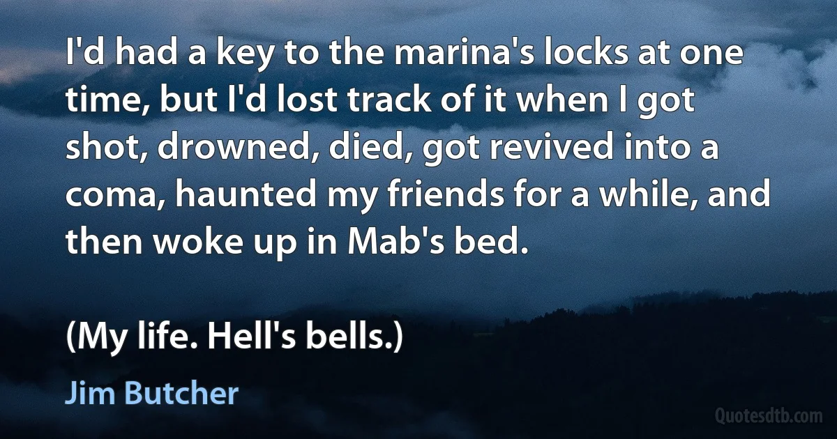 I'd had a key to the marina's locks at one time, but I'd lost track of it when I got shot, drowned, died, got revived into a coma, haunted my friends for a while, and then woke up in Mab's bed.

(My life. Hell's bells.) (Jim Butcher)