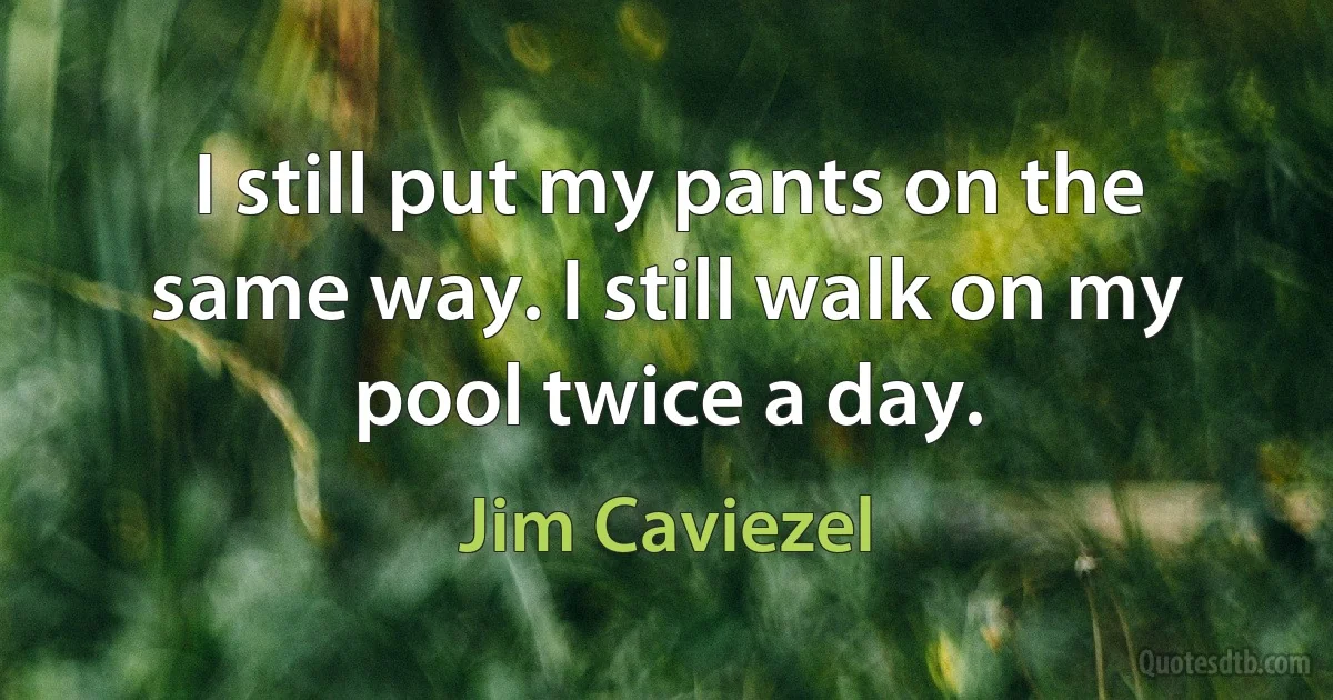 I still put my pants on the same way. I still walk on my pool twice a day. (Jim Caviezel)