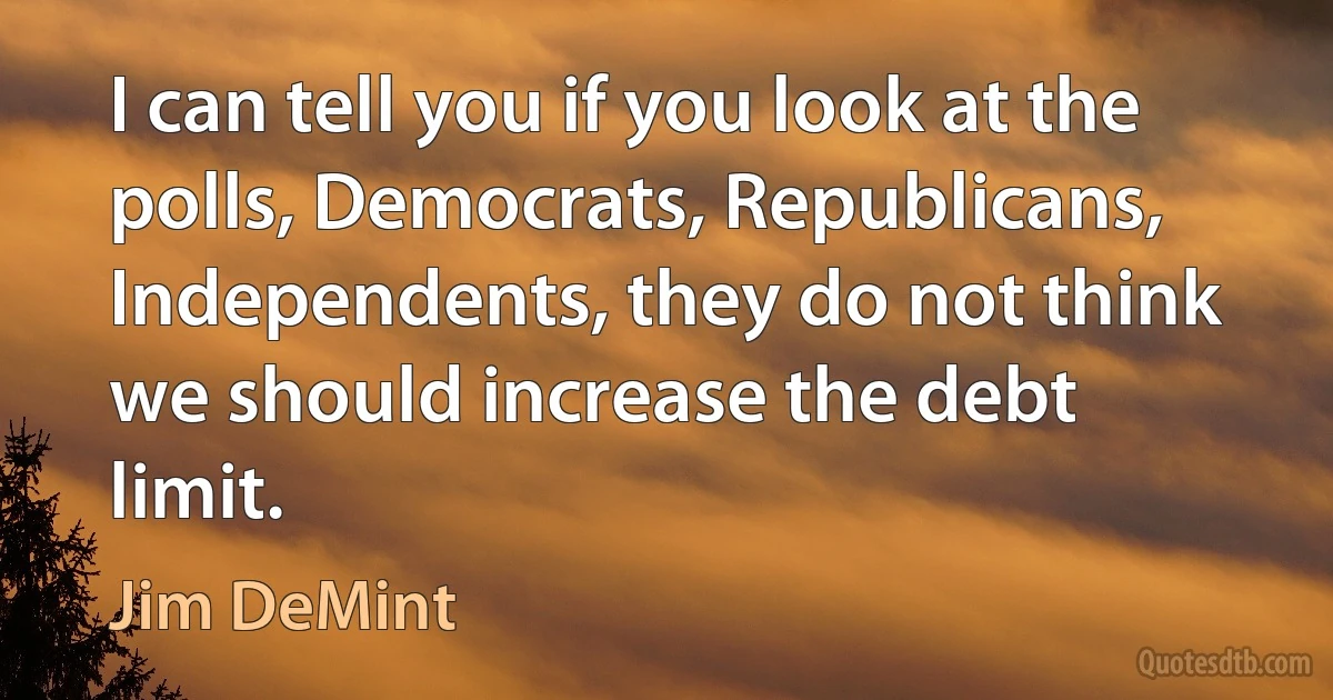 I can tell you if you look at the polls, Democrats, Republicans, Independents, they do not think we should increase the debt limit. (Jim DeMint)