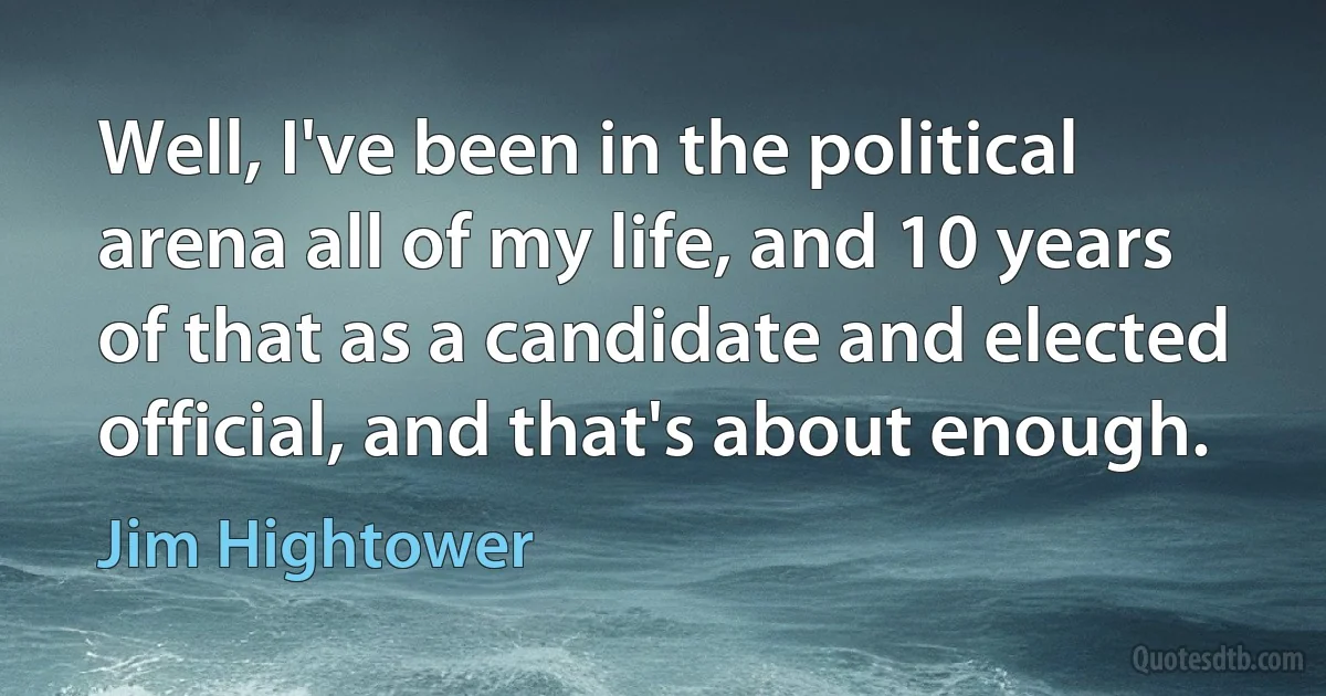 Well, I've been in the political arena all of my life, and 10 years of that as a candidate and elected official, and that's about enough. (Jim Hightower)