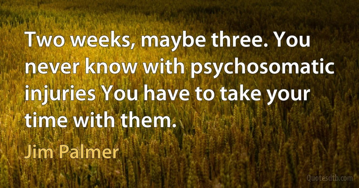 Two weeks, maybe three. You never know with psychosomatic injuries You have to take your time with them. (Jim Palmer)