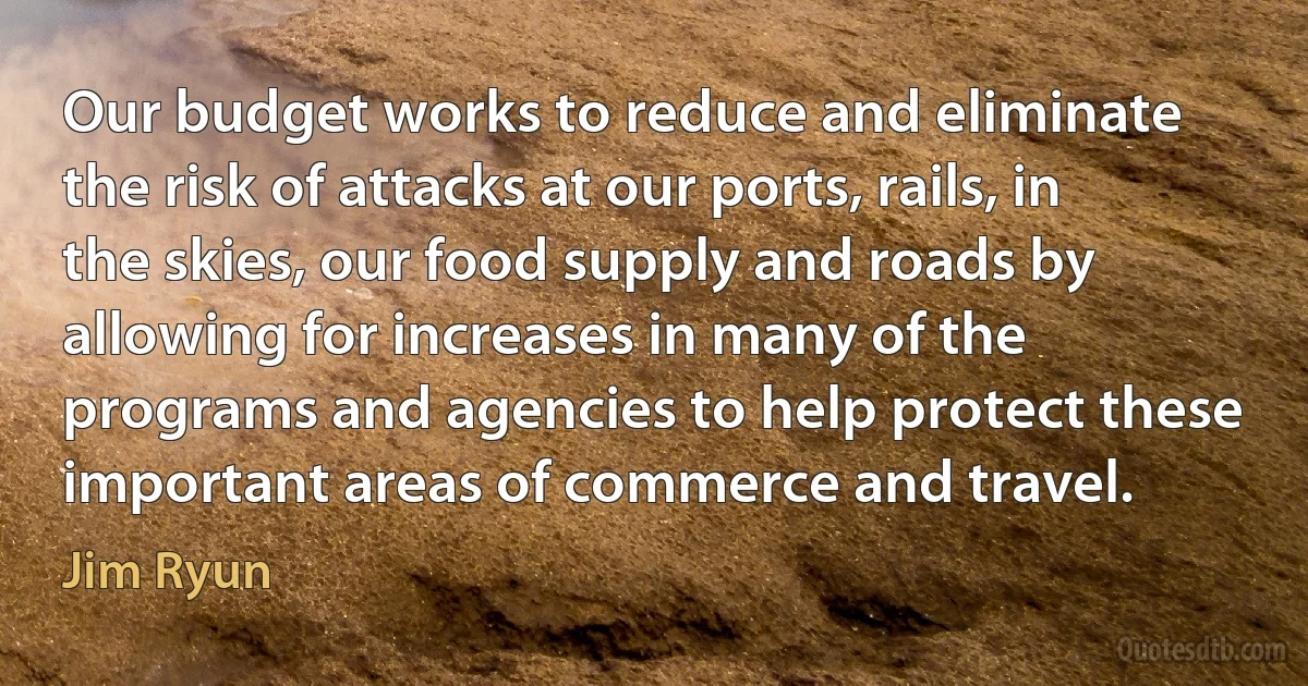 Our budget works to reduce and eliminate the risk of attacks at our ports, rails, in the skies, our food supply and roads by allowing for increases in many of the programs and agencies to help protect these important areas of commerce and travel. (Jim Ryun)