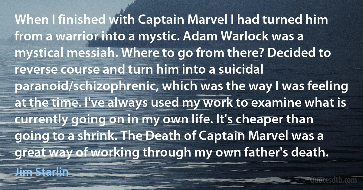 When I finished with Captain Marvel I had turned him from a warrior into a mystic. Adam Warlock was a mystical messiah. Where to go from there? Decided to reverse course and turn him into a suicidal paranoid/schizophrenic, which was the way I was feeling at the time. I've always used my work to examine what is currently going on in my own life. It's cheaper than going to a shrink. The Death of Captain Marvel was a great way of working through my own father's death. (Jim Starlin)