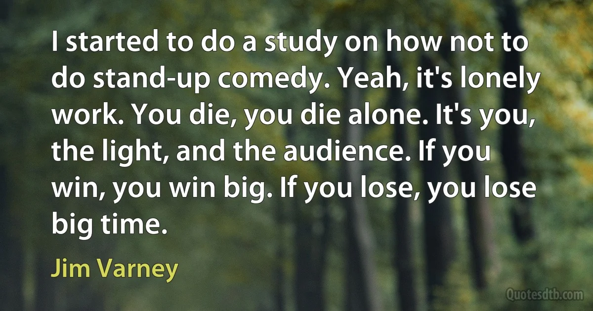 I started to do a study on how not to do stand-up comedy. Yeah, it's lonely work. You die, you die alone. It's you, the light, and the audience. If you win, you win big. If you lose, you lose big time. (Jim Varney)