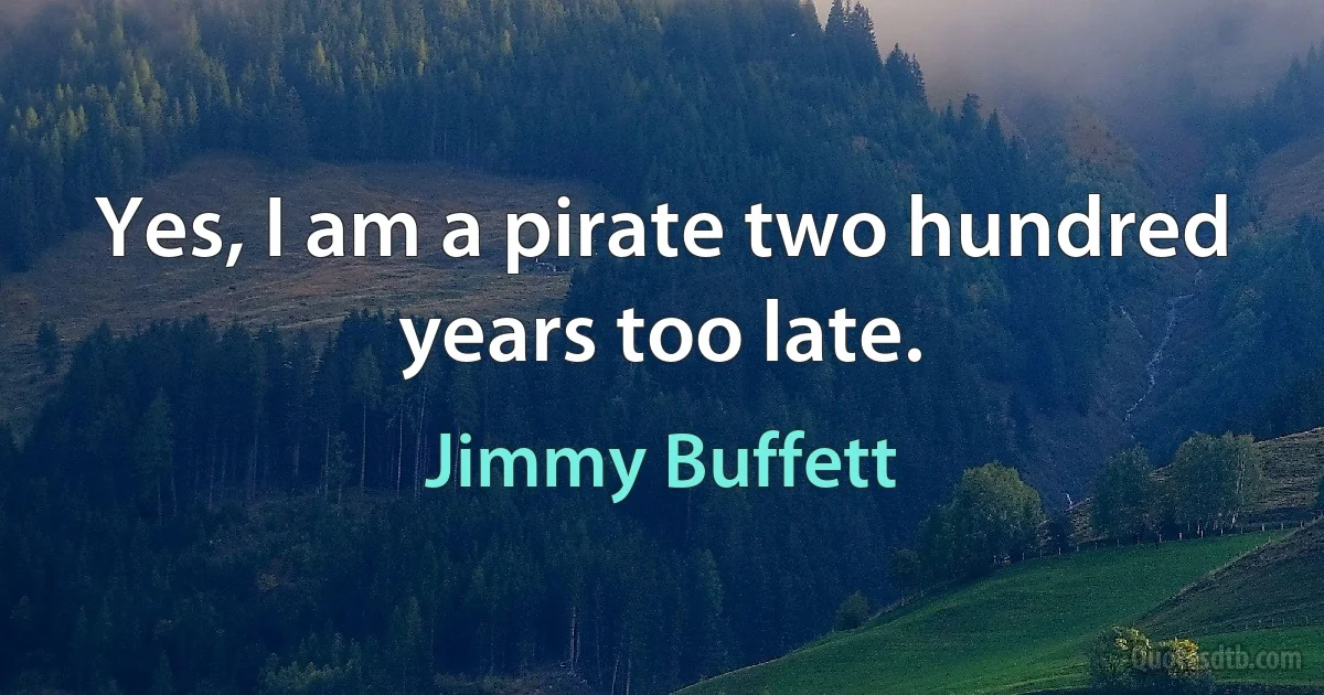 Yes, I am a pirate two hundred years too late. (Jimmy Buffett)