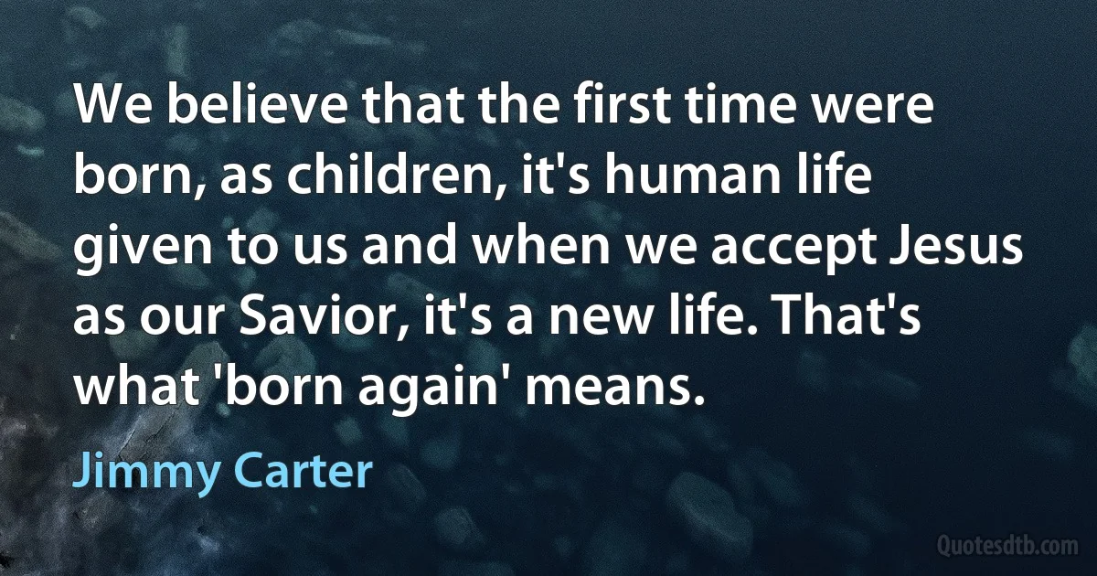 We believe that the first time were born, as children, it's human life given to us and when we accept Jesus as our Savior, it's a new life. That's what 'born again' means. (Jimmy Carter)