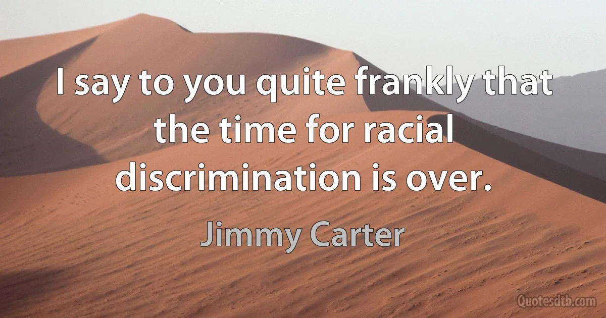 I say to you quite frankly that the time for racial discrimination is over. (Jimmy Carter)