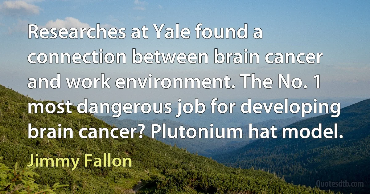 Researches at Yale found a connection between brain cancer and work environment. The No. 1 most dangerous job for developing brain cancer? Plutonium hat model. (Jimmy Fallon)