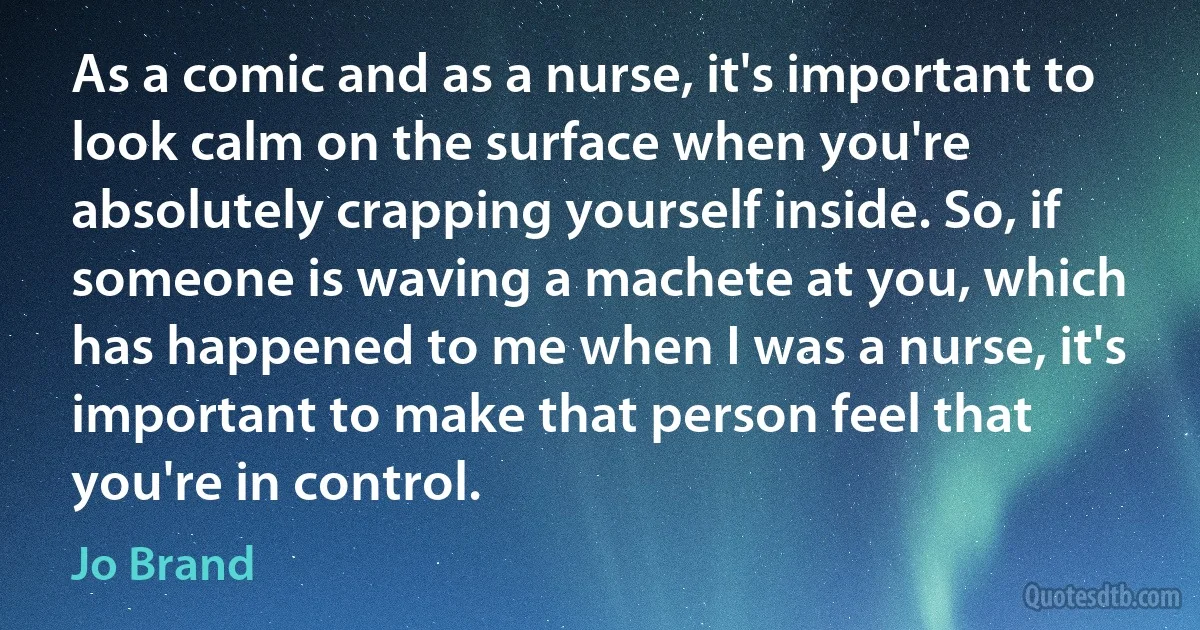 As a comic and as a nurse, it's important to look calm on the surface when you're absolutely crapping yourself inside. So, if someone is waving a machete at you, which has happened to me when I was a nurse, it's important to make that person feel that you're in control. (Jo Brand)