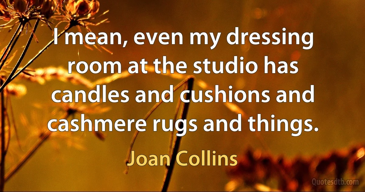 I mean, even my dressing room at the studio has candles and cushions and cashmere rugs and things. (Joan Collins)