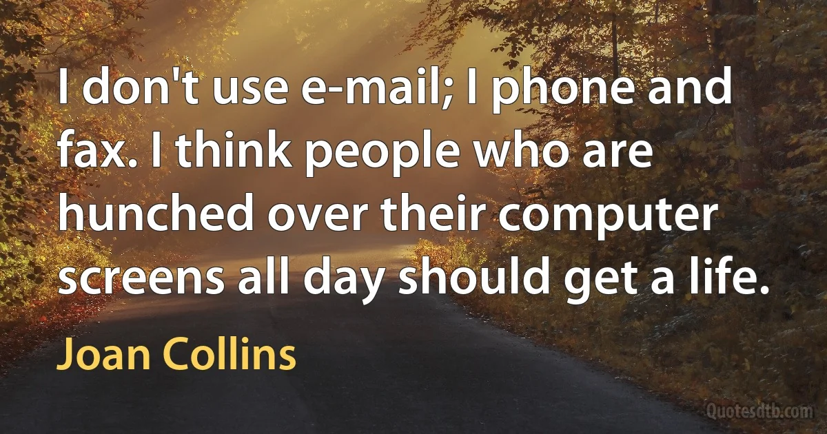 I don't use e-mail; I phone and fax. I think people who are hunched over their computer screens all day should get a life. (Joan Collins)