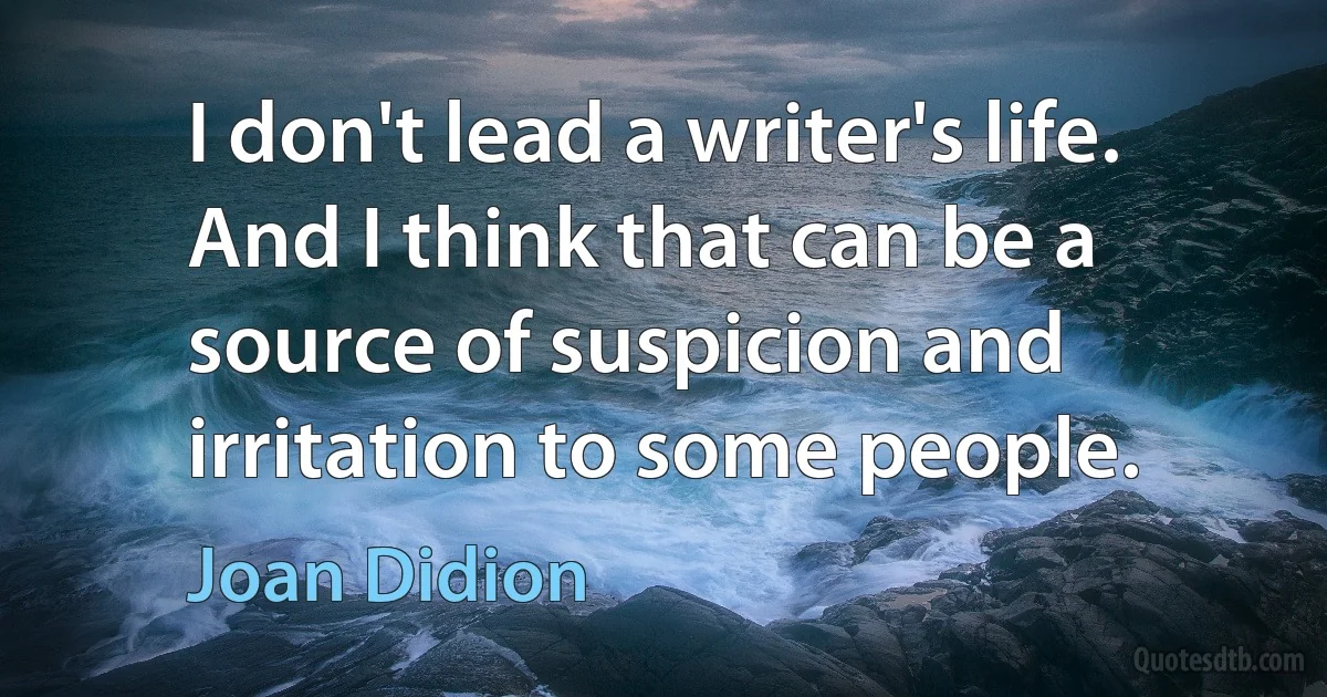 I don't lead a writer's life. And I think that can be a source of suspicion and irritation to some people. (Joan Didion)