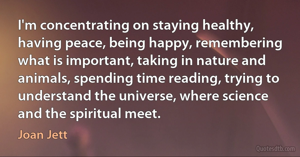 I'm concentrating on staying healthy, having peace, being happy, remembering what is important, taking in nature and animals, spending time reading, trying to understand the universe, where science and the spiritual meet. (Joan Jett)