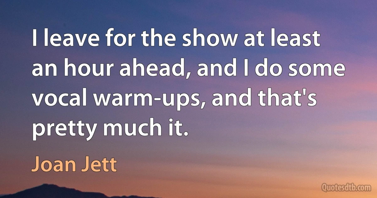 I leave for the show at least an hour ahead, and I do some vocal warm-ups, and that's pretty much it. (Joan Jett)