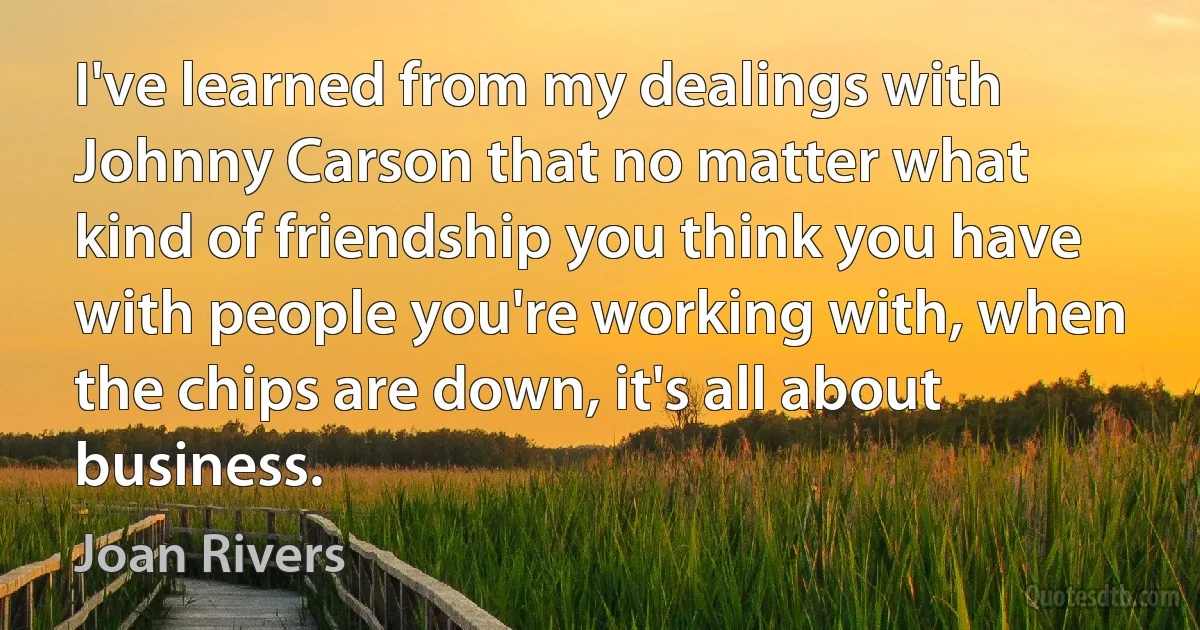 I've learned from my dealings with Johnny Carson that no matter what kind of friendship you think you have with people you're working with, when the chips are down, it's all about business. (Joan Rivers)