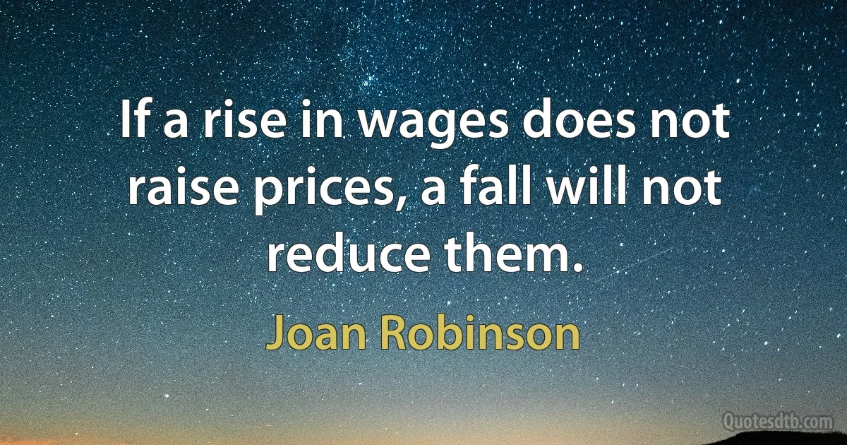 If a rise in wages does not raise prices, a fall will not reduce them. (Joan Robinson)