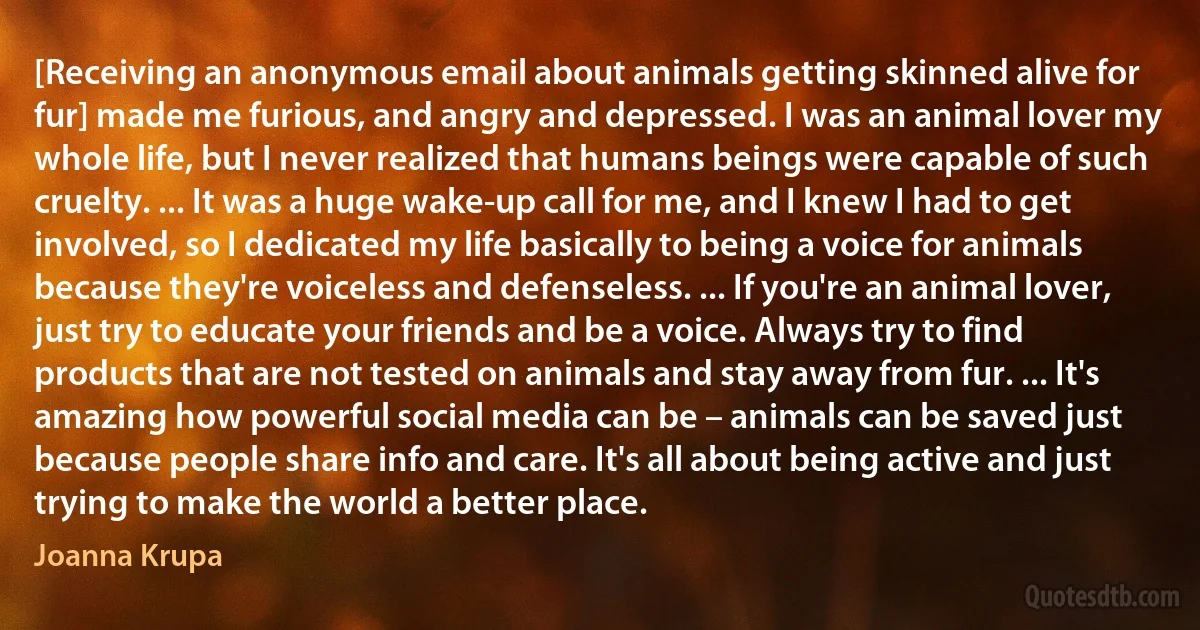 [Receiving an anonymous email about animals getting skinned alive for fur] made me furious, and angry and depressed. I was an animal lover my whole life, but I never realized that humans beings were capable of such cruelty. ... It was a huge wake-up call for me, and I knew I had to get involved, so I dedicated my life basically to being a voice for animals because they're voiceless and defenseless. ... If you're an animal lover, just try to educate your friends and be a voice. Always try to find products that are not tested on animals and stay away from fur. ... It's amazing how powerful social media can be – animals can be saved just because people share info and care. It's all about being active and just trying to make the world a better place. (Joanna Krupa)