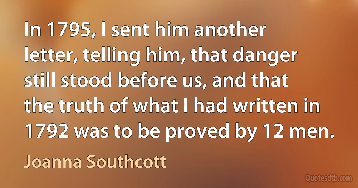 In 1795, I sent him another letter, telling him, that danger still stood before us, and that the truth of what I had written in 1792 was to be proved by 12 men. (Joanna Southcott)