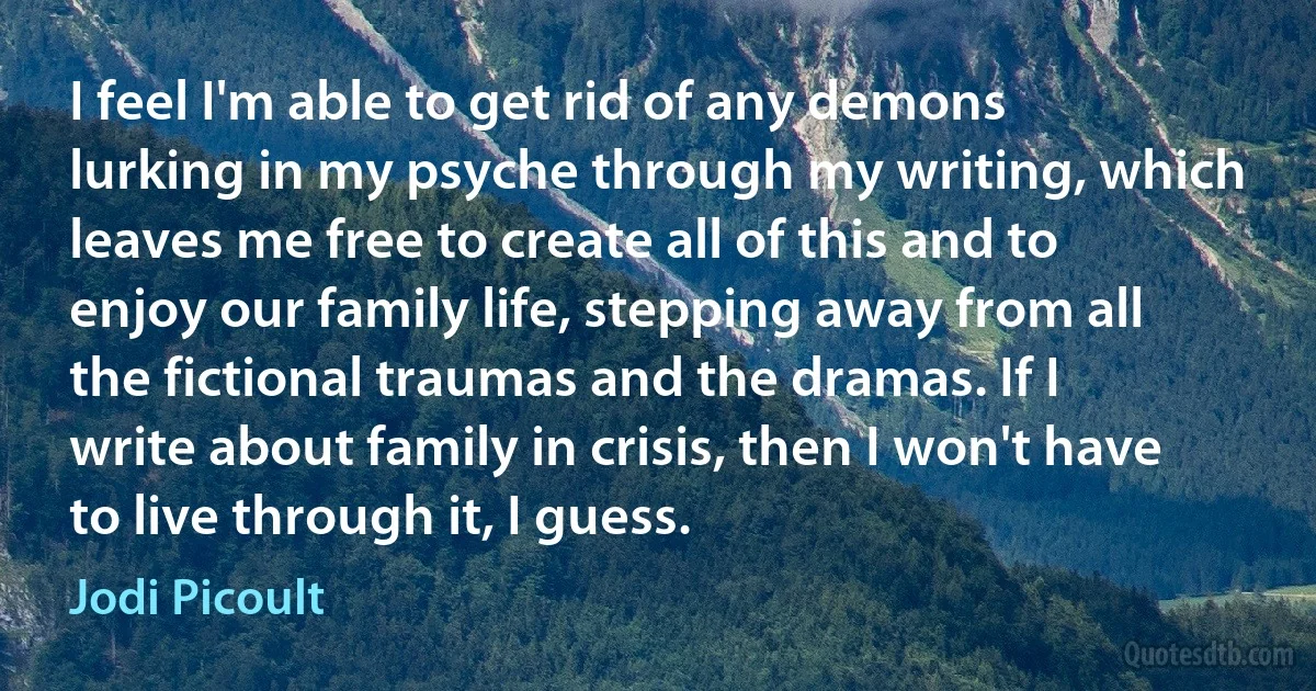 I feel I'm able to get rid of any demons lurking in my psyche through my writing, which leaves me free to create all of this and to enjoy our family life, stepping away from all the fictional traumas and the dramas. If I write about family in crisis, then I won't have to live through it, I guess. (Jodi Picoult)