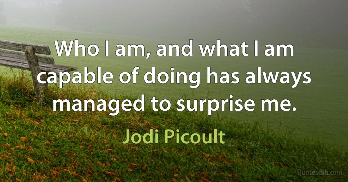 Who I am, and what I am capable of doing has always managed to surprise me. (Jodi Picoult)