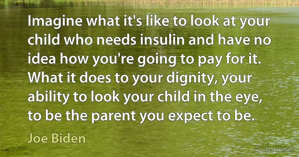 Imagine what it's like to look at your child who needs insulin and have no idea how you're going to pay for it. What it does to your dignity, your ability to look your child in the eye, to be the parent you expect to be. (Joe Biden)