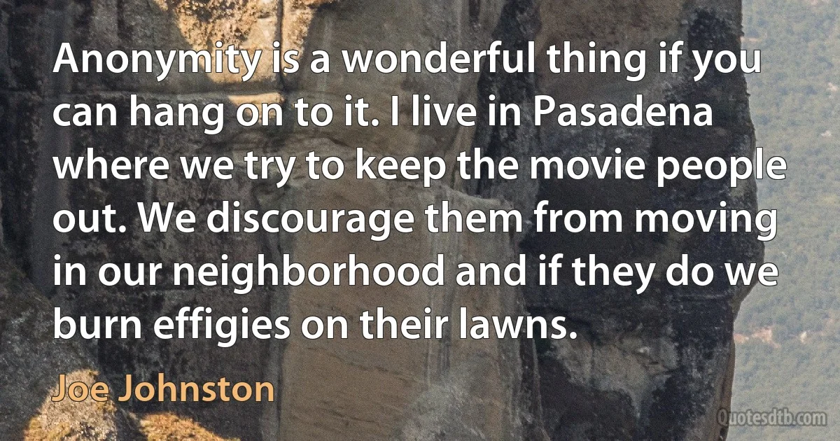 Anonymity is a wonderful thing if you can hang on to it. I live in Pasadena where we try to keep the movie people out. We discourage them from moving in our neighborhood and if they do we burn effigies on their lawns. (Joe Johnston)