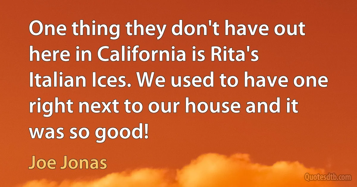 One thing they don't have out here in California is Rita's Italian Ices. We used to have one right next to our house and it was so good! (Joe Jonas)