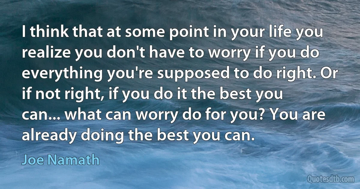 I think that at some point in your life you realize you don't have to worry if you do everything you're supposed to do right. Or if not right, if you do it the best you can... what can worry do for you? You are already doing the best you can. (Joe Namath)