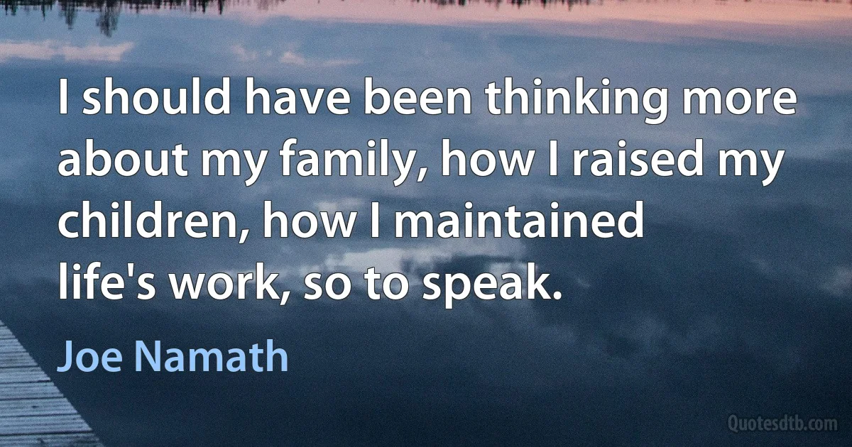 I should have been thinking more about my family, how I raised my children, how I maintained life's work, so to speak. (Joe Namath)