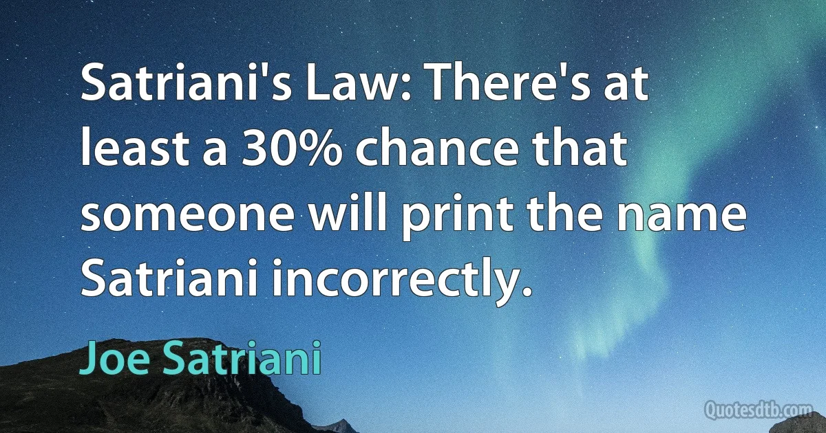 Satriani's Law: There's at least a 30% chance that someone will print the name Satriani incorrectly. (Joe Satriani)