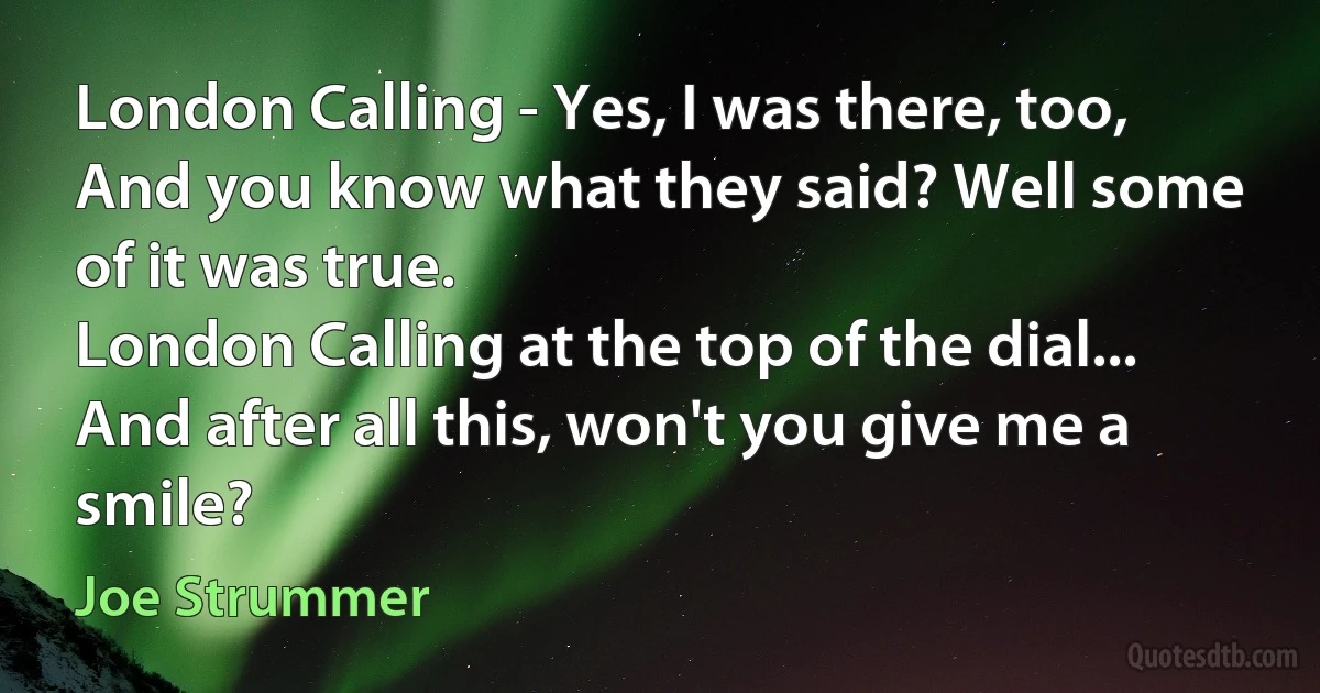 London Calling - Yes, I was there, too,
And you know what they said? Well some of it was true.
London Calling at the top of the dial...
And after all this, won't you give me a smile? (Joe Strummer)