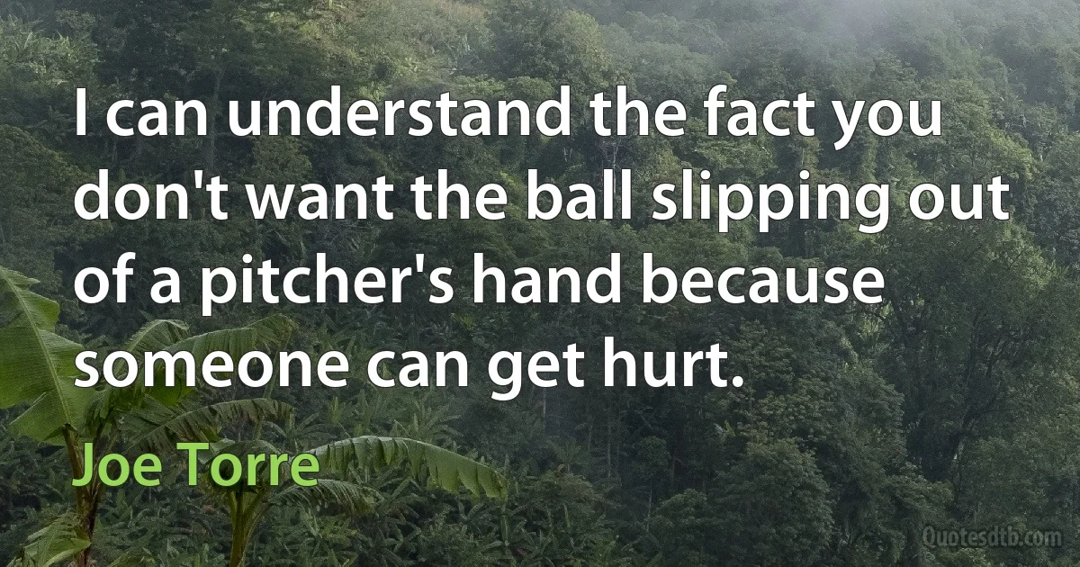 I can understand the fact you don't want the ball slipping out of a pitcher's hand because someone can get hurt. (Joe Torre)