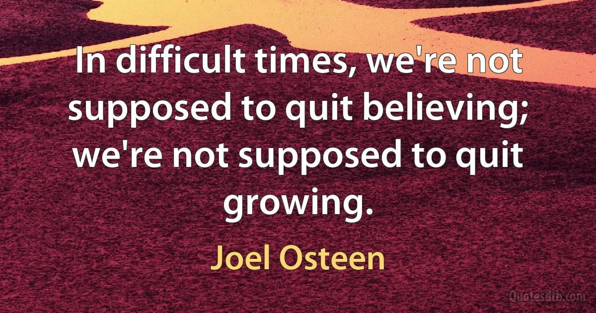 In difficult times, we're not supposed to quit believing; we're not supposed to quit growing. (Joel Osteen)