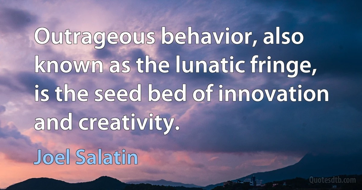 Outrageous behavior, also known as the lunatic fringe, is the seed bed of innovation and creativity. (Joel Salatin)