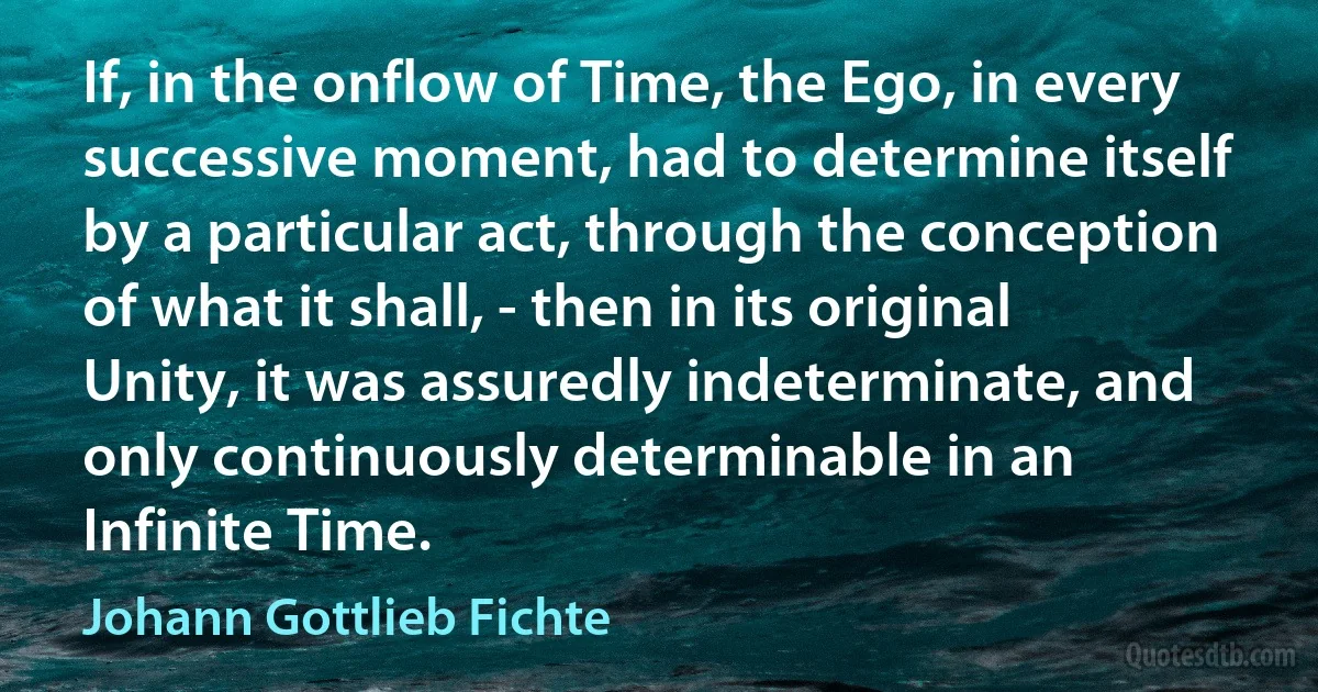 If, in the onflow of Time, the Ego, in every successive moment, had to determine itself by a particular act, through the conception of what it shall, - then in its original Unity, it was assuredly indeterminate, and only continuously determinable in an Infinite Time. (Johann Gottlieb Fichte)