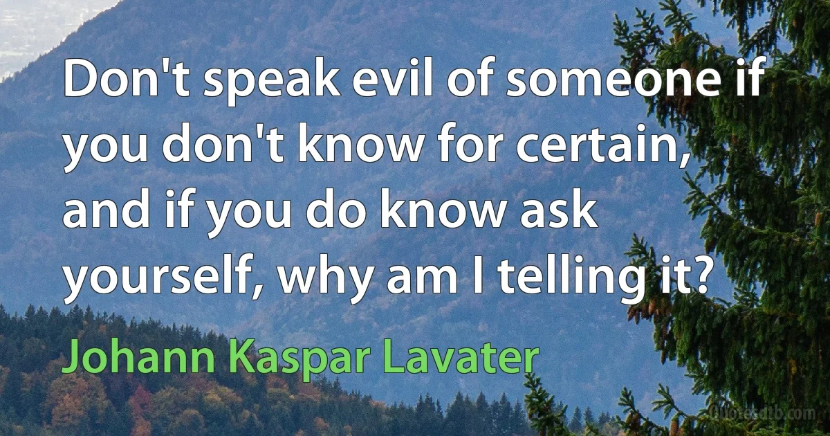 Don't speak evil of someone if you don't know for certain, and if you do know ask yourself, why am I telling it? (Johann Kaspar Lavater)