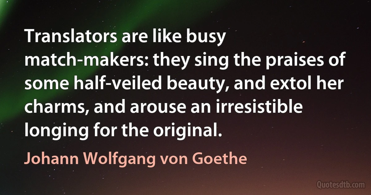 Translators are like busy match-makers: they sing the praises of some half-veiled beauty, and extol her charms, and arouse an irresistible longing for the original. (Johann Wolfgang von Goethe)