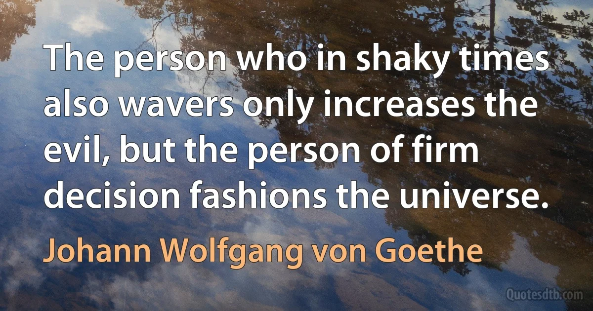 The person who in shaky times also wavers only increases the evil, but the person of firm decision fashions the universe. (Johann Wolfgang von Goethe)