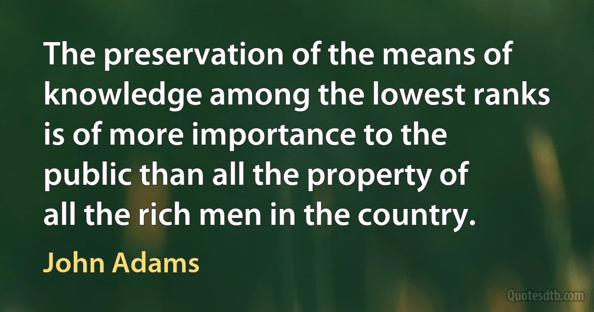 The preservation of the means of knowledge among the lowest ranks is of more importance to the public than all the property of all the rich men in the country. (John Adams)