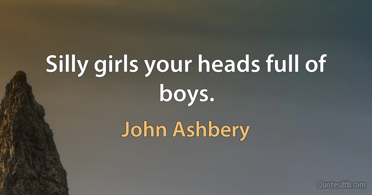 Silly girls your heads full of boys. (John Ashbery)