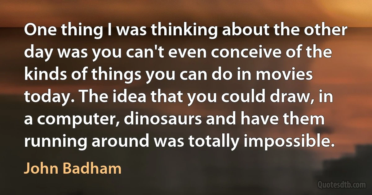 One thing I was thinking about the other day was you can't even conceive of the kinds of things you can do in movies today. The idea that you could draw, in a computer, dinosaurs and have them running around was totally impossible. (John Badham)