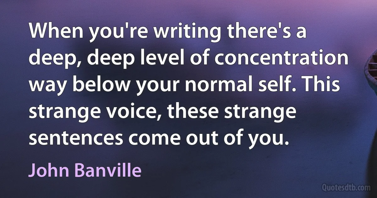 When you're writing there's a deep, deep level of concentration way below your normal self. This strange voice, these strange sentences come out of you. (John Banville)