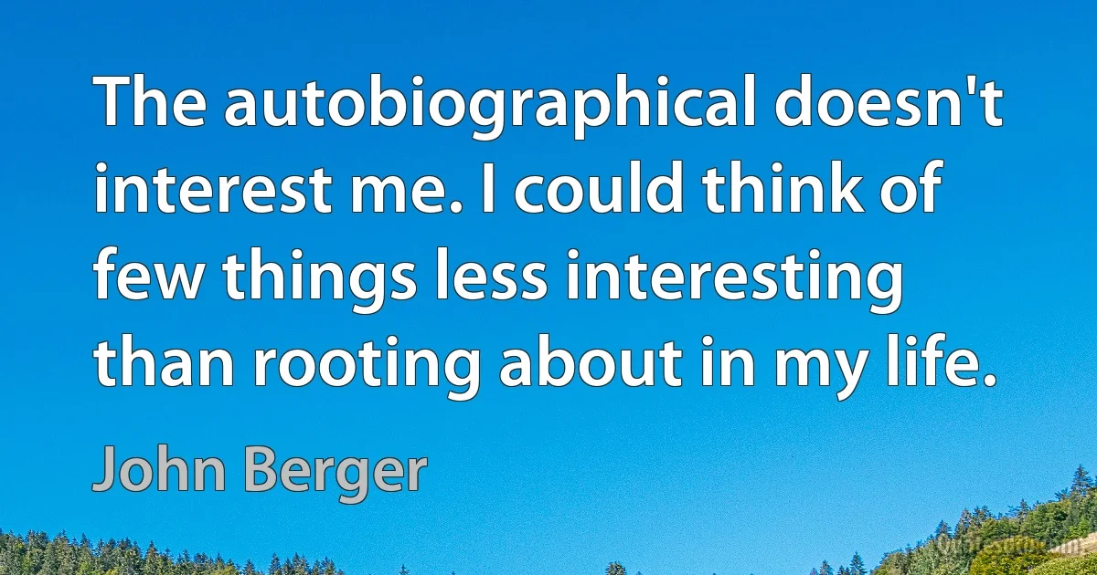 The autobiographical doesn't interest me. I could think of few things less interesting than rooting about in my life. (John Berger)