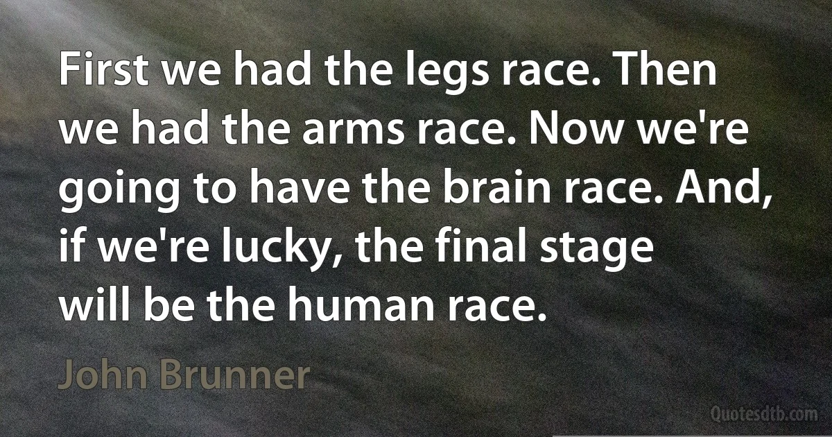 First we had the legs race. Then we had the arms race. Now we're going to have the brain race. And, if we're lucky, the final stage will be the human race. (John Brunner)