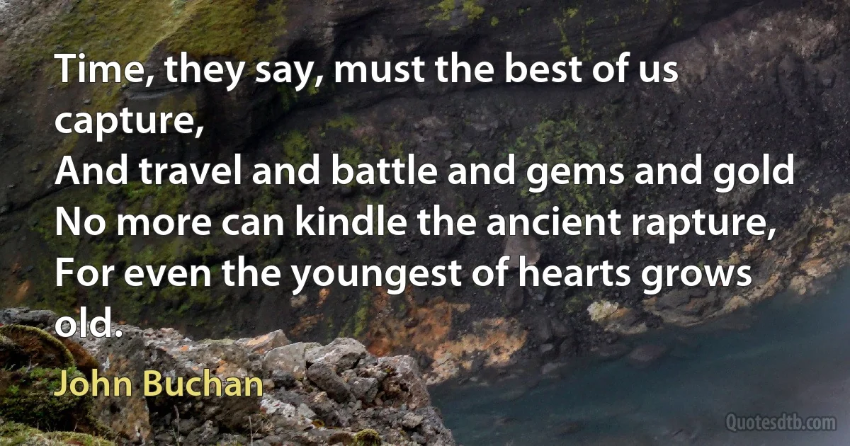 Time, they say, must the best of us capture,
And travel and battle and gems and gold
No more can kindle the ancient rapture,
For even the youngest of hearts grows old. (John Buchan)